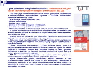 Пульт управления пожарной сигнализации – Конвенциональная двух
зонная система управления пожарной сигнализацией TSA-200
TSA-200 - двух зонная конвенциональная панель управления сигнализацией
и автоматическими огнетушителями (тушения - TSA-200Х), соответствует
европейскому стандарту EN-54.
Контрольная панель включает в себя:
- две зону наблюдения,
- выходы сирен тревоги,
- дозвона по тревоге и извещения о неполадках,
- реле для сигналов тревоги и неполадок,
- а также вспомогательный сигнальных выход для каждой зоны наблюдения.
В случае, если в систему включен модуль пожаротушения, добавляется также
и выход на огнетушители, который можно запрограммировать на включение на
одну или на обе зоны.
Модуль включает выход сигнала эвакуации, управления давлением, вход
ручного отключения и ручного аварийного отключения.
Все линии входа и выхода находятся под наблюдением, включая управление
током, предотвращение коротких замыканий, подачу энергии и наблюдение за
зарядкой батарей.
Панель управления сигнализацией TSA-200 включает четкий, детальный
дисплей, где каждой функции отведена отдельная сигнальная лампа LED. Любое
событие — например, поломка или пожарная тревога — будет подробно
изображено на дисплее, что позволит пользователям любого уровня быстро и
четко отреагировать на происходящее.
TSA-200 можно программировать на месте, включая управление
огнетушителями, задержку включения и другие виды операций.
Кроме соответствия другим требованиям, система включает в себя
отдельный сигнал тревоги для каждой из зон наблюдения, сообщающий о
загрязнении датчиков, в том числе конвенциональных датчиков Telefire. Эта
возможность обычно присутствует лишь в крупных и более дорогих аналоговых
адресуемых системах.
 
