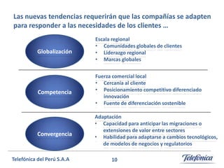 Las nuevas tendencias requerirán que las compañías se adapten
para responder a las necesidades de los clientes …

Globalización

Escala regional
• Comunidades globales de clientes
• Liderazgo regional
• Marcas globales

Competencia

Fuerza comercial local
• Cercanía al cliente
• Posicionamiento competitivo diferenciado
innovación
• Fuente de diferenciación sostenible

Convergencia

Telefónica del Perú S.A.A

Adaptación
• Capacidad para anticipar las migraciones o
extensiones de valor entre sectores
• Habilidad para adaptarse a cambios tecnológicos,
de modelos de negocios y regulatorios
10

 