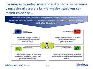Las nuevas tecnologías están facilitando a las personas
y negocios el acceso a la información, cada vez con
mayor velocidad …
El cliente demanda soluciones completas de comunicación, información,
entretenimiento y salud a las que espera acceder por multitud de vías y desde
múltiples situaciones

Telefónica del Perú S.A.A

12

 