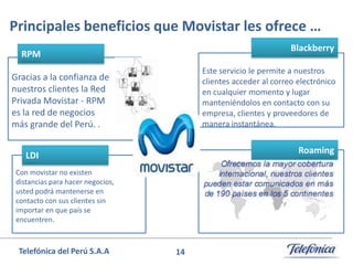 Principales beneficios que Movistar les ofrece …
Blackberry

RPM

Este servicio le permite a nuestros
clientes acceder al correo electrónico
en cualquier momento y lugar
manteniéndolos en contacto con su
empresa, clientes y proveedores de
manera instantánea.

Gracias a la confianza de
nuestros clientes la Red
Privada Movistar - RPM
es la red de negocios
más grande del Perú. .

Roaming

LDI
Con movistar no existen
distancias para hacer negocios,
usted podrá mantenerse en
contacto con sus clientes sin
importar en que país se
encuentren.

Telefónica del Perú S.A.A

14

 