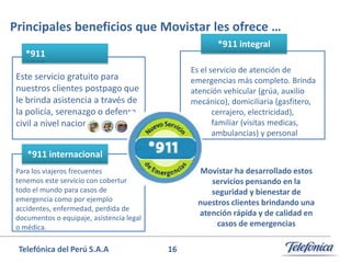Principales beneficios que Movistar les ofrece …
*911 integral

*911

Es el servicio de atención de
emergencias más completo. Brinda
atención vehicular (grúa, auxilio
mecánico), domiciliaria (gasfitero,
cerrajero, electricidad),
familiar (visitas medicas,
ambulancias) y personal

Este servicio gratuito para
nuestros clientes postpago que
le brinda asistencia a través de
la policía, serenazgo o defensa
civil a nivel nacional.
*911 internacional

Movistar ha desarrollado estos
servicios pensando en la
seguridad y bienestar de
nuestros clientes brindando una
atención rápida y de calidad en
casos de emergencias

Para los viajeros frecuentes
tenemos este servicio con cobertura en
todo el mundo para casos de
emergencia como por ejemplo
accidentes, enfermedad, perdida de
documentos o equipaje, asistencia legal
o médica.

Telefónica del Perú S.A.A

16

 