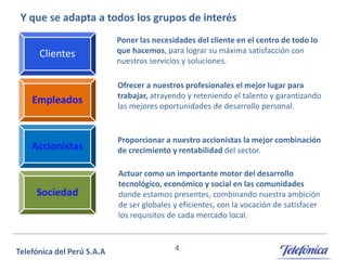 Y que se adapta a todos los grupos de interés
Clientes

Poner las necesidades del cliente en el centro de todo lo
que hacemos, para lograr su máxima satisfacción con
nuestros servicios y soluciones.

Empleados

Ofrecer a nuestros profesionales el mejor lugar para
trabajar, atrayendo y reteniendo el talento y garantizando
las mejores oportunidades de desarrollo personal.

Accionistas

Proporcionar a nuestro accionistas la mejor combinación
de crecimiento y rentabilidad del sector.

Sociedad

Actuar como un importante motor del desarrollo
tecnológico, económico y social en las comunidades
donde estamos presentes, combinando nuestra ambición
de ser globales y eficientes, con la vocación de satisfacer
los requisitos de cada mercado local.

4

 