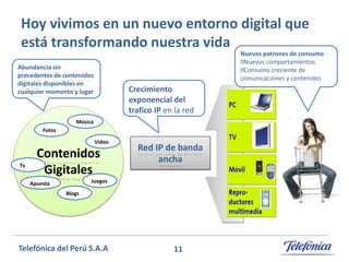 Hoy vivimos en un nuevo entorno digital que
está transformando nuestra vida

Nuevos patrones de consumo
Nuevos comportamientos
Consumo creciente de
comunicaciones y contenidos

Abundancia sin
precedentes de contenidos
digitales disponibles en
cualquier momento y lugar

Crecimiento
exponencial del
trafico IP en la red

Música
Fotos
Video

Tv

Contenidos
Gigitales

Red IP de banda
ancha

Juegos

Apuesta
Blogs

Telefónica del Perú S.A.A

11

 