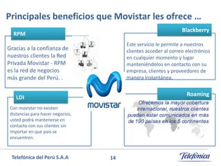 Principales beneficios que Movistar les ofrece …
Blackberry

RPM

Este servicio le permite a nuestros
clientes acceder al correo electrónico
en cualquier momento y lugar
manteniéndolos en contacto con su
empresa, clientes y proveedores de
manera instantánea.

Gracias a la confianza de
nuestros clientes la Red
Privada Movistar - RPM
es la red de negocios
más grande del Perú. .

Roaming

LDI
Con movistar no existen
distancias para hacer negocios,
usted podrá mantenerse en
contacto con sus clientes sin
importar en que país se
encuentren.

Telefónica del Perú S.A.A

14

 