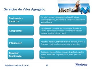 Servicios de Valor Agregado
Diccionario y
traductor

Permite obtener rápidamente el significado de
cualquier palabra, sinónimos o también la traducción
a otro idioma

Aeropuertos

Usted puede consultar los horarios de llegadas y
salidas de vuelos nacionales e internacionales con
nuestro servicio internet móvil

Información

Acceda a noticias, entretenimiento, portales, banca y
finanzas, y más en el momento que lo necesite.

Movistar
Multimedia

Descargue juegos, fotos, avances de películas, goles
vídeos musicales, ringtones, chat, mails y mucho
más.

Telefónica del Perú S.A.A

15

 