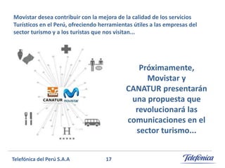 Movistar desea contribuir con la mejora de la calidad de los servicios
Turísticos en el Perú, ofreciendo herramientas útiles a las empresas del
sector turismo y a los turistas que nos visitan...

Próximamente,
Movistar y
CANATUR presentarán
una propuesta que
revolucionará las
comunicaciones en el
sector turismo...
Telefónica del Perú S.A.A

17

 