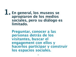 1. En general, de los medios
   apropiaron
               los museos se

   sociales, pero su diálogo es
   limitado.

   Preguntar, conocer a las
   personas detrás de los
   visitantes, buscar el
   engagement con ellos y
   hacerlos participar y construir
   los espacios sociales.
                 42
 
