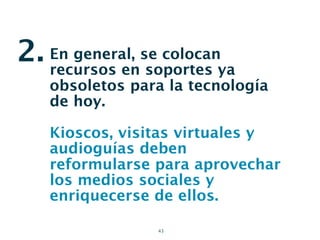 2. En general, se colocanya
   recursos en soportes
    obsoletos para la tecnología
    de hoy.

    Kioscos, visitas virtuales y
    audioguías deben
    reformularse para aprovechar
    los medios sociales y
    enriquecerse de ellos.

                 43
 