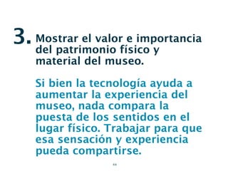 3. Mostrar el valorfísico y
   del patrimonio
                     e importancia

    material del museo.

    Si bien la tecnología ayuda a
    aumentar la experiencia del
    museo, nada compara la
    puesta de los sentidos en el
    lugar físico. Trabajar para que
    esa sensación y experiencia
    pueda compartirse.
                  44
 