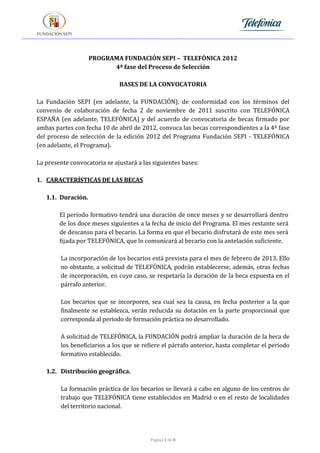 PROGRAMA FUNDACIÓN SEPI – TELEFÓNICA 2012
                          4ª fase del Proceso de Selección

                              BASES DE LA CONVOCATORIA

La Fundación SEPI (en adelante, la FUNDACIÓN), de conformidad con los términos del
convenio de colaboración de fecha 2 de noviembre de 2011 suscrito con TELEFÓNICA
ESPAÑA (en adelante, TELEFÓNICA) y del acuerdo de convocatoria de becas firmado por
ambas partes con fecha 10 de abril de 2012, convoca las becas correspondientes a la 4ª fase
del proceso de selección de la edición 2012 del Programa Fundación SEPI - TELEFÓNICA
(en adelante, el Programa).

La presente convocatoria se ajustará a las siguientes bases:

1. CARACTERÍSTICAS DE LAS BECAS

   1.1. Duración.

        El periodo formativo tendrá una duración de once meses y se desarrollará dentro
        de los doce meses siguientes a la fecha de inicio del Programa. El mes restante será
        de descanso para el becario. La forma en que el becario disfrutará de este mes será
        fijada por TELEFÓNICA, que lo comunicará al becario con la antelación suficiente.

        La incorporación de los becarios está prevista para el mes de febrero de 2013. Ello
        no obstante, a solicitud de TELEFÓNICA, podrán establecerse, además, otras fechas
        de incorporación, en cuyo caso, se respetaría la duración de la beca expuesta en el
        párrafo anterior.

        Los becarios que se incorporen, sea cual sea la causa, en fecha posterior a la que
        finalmente se establezca, verán reducida su dotación en la parte proporcional que
        corresponda al periodo de formación práctica no desarrollado.

        A solicitud de TELEFÓNICA, la FUNDACIÓN podrá ampliar la duración de la beca de
        los beneficiarios a los que se refiere el párrafo anterior, hasta completar el período
        formativo establecido.

   1.2. Distribución geográfica.

        La formación práctica de los becarios se llevará a cabo en alguno de los centros de
        trabajo que TELEFÓNICA tiene establecidos en Madrid o en el resto de localidades
        del territorio nacional.




                                          Página 1 de 8
 