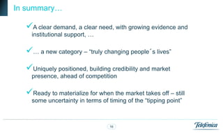 In summary…

  A clear demand, a clear need, with growing evidence and
    institutional support, …

  … a new category – “truly changing people´s lives”
  Uniquely positioned, building credibility and market
    presence, ahead of competition

  Ready to materialize for when the market takes off – still
    some uncertainty in terms of timing of the “tipping point”



                                  16
 