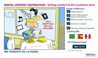 - Selling content to the customer base
                                          Points of difference

                                            Global Network
                                            beyond connectivity
                                             Product differentiation


                                            Market strength - Consumer
                                            Distribution network
                                            Service provisioning capability
                                           Leading OBs




                                           2015 Revenue target*

                                                         €Bn 1.2-1.5
                                            *According to guidance criteria
MR. ROBERTO DE LA PIAZZA
                            17
 