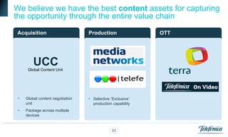 opportunity alongside the whole
We believe we have the best content assets for capturing
the opportunity through the entire value chain
Acquisition                           Wholesale
                                  Production                OTTRetail pay TV
                                        pay TV                  operations



         UCC
      Global Content Unit




    Global content negotiation    Selective „Exclusive‟
     unit                           production capability
    Package across multiple
     devices


                                               23                      4
 
