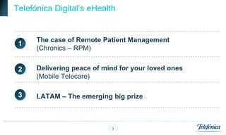 Telefónica Digital‟s eHealth


      The case of Remote Patient Management
 1
      (Chronics – RPM)


 2    Delivering peace of mind for your loved ones
      (Mobile Telecare)

 3    LATAM – The emerging big prize



                            3
 