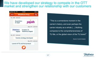 We have developed our strategy to compete in the OTT
market and strengthen our relationship with our customers

                            Timeline
    Dec, 2009 – delivered


             Acquisition                                           “This is a cornerstone moment in the
             of Jajah
                                                                   carrier‟s history, and even perhaps the
                                     Sept, 2011 - delivered
                                                                   carrier industry as a whole (…) Nothing
                            Creation of
               Digital      Telefónica Digital                     compares to the comprehensiveness of

    Nov, 2011 – delivered
                                                                   TU Me, or the global vision of the TU brand”
               Comms strategy developed
                                                                                               Source: Current Analysis
                                     May, 2012 – delivered

      Launch of TU and first product




                                                              37
 