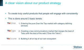 A clear vision about our product strategy


 To create truly useful products that people will engage with consistently

 This is done around 3 basic tenets:

             1. Entering the pure Over the Top market with category defining
                services

             2. Creating a new communications market that merges the best of
                Telco with the best of the web (“Over the Telco”)

             3. Building it all on top of our own ecosystem



                                        38
 