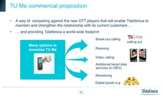 TU Me commercial proposition

   A way of competing against the new OTT players that will enable Telefónica to
    maintain and strengthen the relationship with its current customers …
   … and providing Telefónica a world-wide footprint
                                                   Break-out calling
                                                                            calling out
           Many options to
           monetize TU Me                         Roaming

                                                  Video calling

                                                   Additional tiered data
                                                   services (in OB‟s)

                                                  Advertising

                                                  Digital goods e.g.

                                         40
 