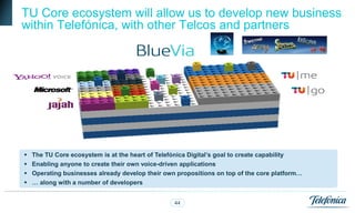 TU Core ecosystem will allow us to develop new business
within Telefónica, with other Telcos and partners




   The TU Core ecosystem is at the heart of Telefónica Digital’s goal to create capability
   Enabling anyone to create their own voice-driven applications
   Operating businesses already develop their own propositions on top of the core platform…
   … along with a number of developers


                                                  44
 