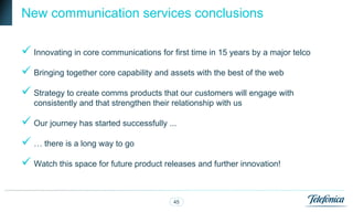 New communication services conclusions

 Innovating in core communications for first time in 15 years by a major telco
 Bringing together core capability and assets with the best of the web
 Strategy to create comms products that our customers will engage with
   consistently and that strengthen their relationship with us

 Our journey has started successfully ...
 … there is a long way to go
 Watch this space for future product releases and further innovation!

                                          45
 