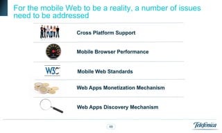 For the mobile Web to be a reality, a number of issues
need to be addressed

                  Cross Platform Support


                  Mobile Browser Performance


                  Mobile Web Standards


                  Web Apps Monetization Mechanism


                  Web Apps Discovery Mechanism


                              48
 