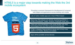 HTML5 is a major step towards making the Web the 3rd
mobile ecosystem
                     Providing a common framework for development of universal
                       web pages and applications across desktop and mobile

                    Lots of native mobile apps are in fact HTML5 based

                    Some key Web players are already developing entirely in
                    HTML5 (Facebook, Twitter, Amazon, Financial Times, etc.)

                    There are more developers in the world familiar with Web
                    technologies than any other programming language

                    HTML5 mitigates fragmentations issues and is truly cross
                    platform for mobile, desktop and tablets

                    Apps will be portable across devices




                             49
 