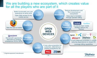 We are building a new ecosystem, which creates value
   for all the players who are part of it
                                                                                    Reduce development cost:
                 Better functionality and user                                         “Do it once and run
                  experience at same price                                                everywhere”
                  Open Web access to any         Users                   Developers
                                                                                      Easy way to monetize
                        mobile service                                               through operator billing


                                                                                          Key
                                Firefox OS                                              Internet   Accelerate their mobile
    Take the web to mobile                                                             Companies    strategy without any
                                                          OPEN                                            barriers
                                                          WEB
                                                         DEVICES
   New growth opportunity,    Chipset
    alternative to existing manufacturers                                              Telcos
                                                                                                A more balanced ecosystem in mobile
  smartphone OS for OEMs
                                                                                                 reducing dependence on closed OS
                                                                                                     Leverage billing capabilities
                                                         A new value proposition for
                                                          customers, alternative to
                                                 OEMS*    existing smarpthone OS


* Original equipment manufacturer
                                                               51
 