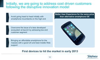 Initially, we are going to address cost driven customers
following the disruptive innovation model
                                                   Better User Experience for the same price
   Avoid going head to head initially with              than alternative smartphone OS
   smartphone incumbents on the high end



   Overcome the issue of a less developed
   ecosystem at launch by adressing low end
   customer segment



   Bringing an affordable smartphone for the
   masses with a good UX and best mobile Web
   support


               First devices to hit the market in early 2013

                                              53
 