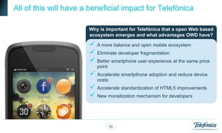 All of this will have a beneficial impact for Telefónica

                       Why is important for Telefónica that a open Web based
                       ecosystem emerges and what advantages OWD have?

                        A more balance and open mobile ecosystem
                        Eliminate developer fragmentation
                        Better smartphone user experience at the same price
                          point
                        Accelerate smartpthone adoption and reduce device
                          costs
                        Accelerate standardization of HTML5 improvements
                        New monetization mechanism for developers



                                  55
 