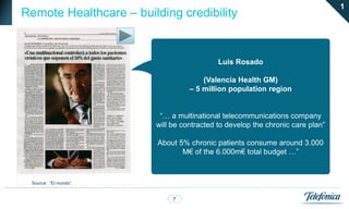 1
Remote Healthcare – building credibility


                                           Luis Rosado

                                      (Valencia Health GM)
                                  – 5 million population region


                         “… a multinational telecommunications company
                        will be contracted to develop the chronic care plan”

                         About 5% chronic patients consume around 3.000
                                M€ of the 6.000m€ total budget …”



 Source: “El mundo”.


                             7
 