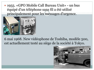  1955. «GPO Mobile Call Bureau Unit» - un bus
équipé d'un téléphone sans fil a été utilisé
principalement pour les messages d'urgence.

6 mai 1968. New vidéophone de Toshiba, modèle 500,
est actuellement testé au siège de la société à Tokyo.
 