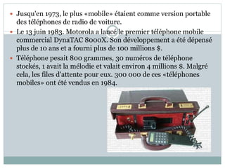  Jusqu'en 1973, le plus «mobile» étaient comme version portable
des téléphones de radio de voiture.
 Le 13 juin 1983. Motorola a lancé le premier téléphone mobile
commercial DynaTAC 8000X. Son développement a été dépensé
plus de 10 ans et a fourni plus de 100 millions $.
 Téléphone pesait 800 grammes, 30 numéros de téléphone
stockés, 1 avait la mélodie et valait environ 4 millions $. Malgré
cela, les files d'attente pour eux. 300 000 de ces «téléphones
mobiles» ont été vendus en 1984.
 