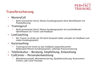 Transfersicherung
 • MysteryCall
    •   Nicht terminierter Anruf, fiktives Kundengespräch ohne Identifikation mit
        Protokollierung
 • Trainingsruf
    •   Nicht terminierter Anruf, fiktives Kundengespräch mit anschließender
        Identifikation als Trainer und Feedback
 • LiveCoaching
    •   Der Trainer ist direkt vor Ort beim Gespräch dabei und gibt ein Feedback zum
        realen Kundengespräch.
 • Kurzcoaching
    •   Trainingsruf mit einem an das Feedback angeschlossenem
        Rollenspiel/fiktiven Kundengespräch, sofortige Praxisumsetzung
 • Telefonkultur - Beratung, Empfehlung, Entwicklung
 • CallCenter - Personalentwicklung
    •   Mitarbeiterauswahl, Mitarbeitertraining, Qualitätssicherung, Assessment-
        Centers, Job-Level-Konzept
 