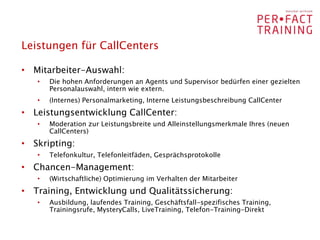 Leistungen für CallCenters

• Mitarbeiter-Auswahl:
   •   Die hohen Anforderungen an Agents und Supervisor bedürfen einer gezielten
       Personalauswahl, intern wie extern.
   •   (Internes) Personalmarketing, Interne Leistungsbeschreibung CallCenter
• Leistungsentwicklung CallCenter:
   •   Moderation zur Leistungsbreite und Alleinstellungsmerkmale Ihres (neuen
       CallCenters)
• Skripting:
   •   Telefonkultur, Telefonleitfäden, Gesprächsprotokolle
• Chancen-Management:
   •   (Wirtschaftliche) Optimierung im Verhalten der Mitarbeiter
• Training, Entwicklung und Qualitätssicherung:
   •   Ausbildung, laufendes Training, Geschäftsfall-spezifisches Training,
       Trainingsrufe, MysteryCalls, LiveTraining, Telefon-Training-Direkt
 