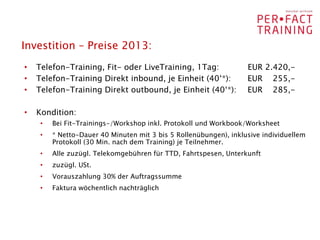 Investition – Preise 2013:
•   Telefon-Training, Fit- oder LiveTraining, 1Tag:                EUR 2.420,-
•   Telefon-Training Direkt inbound, je Einheit (40‘*):            EUR 255,-
•   Telefon-Training Direkt outbound, je Einheit (40‘*):           EUR 285,-

•   Kondition:
     •   Bei Fit-Trainings-/Workshop inkl. Protokoll und Workbook/Worksheet
     •   * Netto-Dauer 40 Minuten mit 3 bis 5 Rollenübungen), inklusive individuellem
         Protokoll (30 Min. nach dem Training) je Teilnehmer.
     •   Alle zuzügl. Telekomgebühren für TTD, Fahrtspesen, Unterkunft
     •   zuzügl. USt.
     •   Vorauszahlung 30% der Auftragssumme
     •   Faktura wöchentlich nachträglich
 
