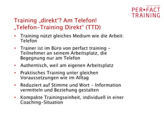 Training „direkt“? Am Telefon!
„Telefon-Training Direkt“ (TTD)
• Training nützt gleiches Medium wie die Arbeit:
  Telefon
• Trainer ist im Büro von perfact training -
  Teilnehmer an seinem Arbeitsplatz, die
  Begegnung nur am Telefon
• Authentisch, weil am eigenen Arbeitsplatz
• Praktisches Training unter gleichen
  Voraussetzungen wie im Alltag
• Reduziert auf Stimme und Wort - Information
  vermitteln und Beziehung gestalten
• Kompakte Trainingseinheit, individuell in einer
  Coaching-Situation
 