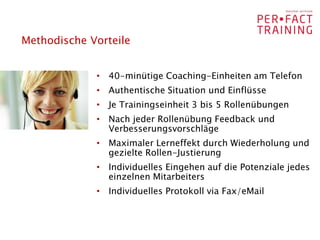 Methodische Vorteile


             • 40-minütige Coaching-Einheiten am Telefon
             • Authentische Situation und Einflüsse
             • Je Trainingseinheit 3 bis 5 Rollenübungen
             • Nach jeder Rollenübung Feedback und
               Verbesserungsvorschläge
             • Maximaler Lerneffekt durch Wiederholung und
               gezielte Rollen-Justierung
             • Individuelles Eingehen auf die Potenziale jedes
               einzelnen Mitarbeiters
             • Individuelles Protokoll via Fax/eMail
 
