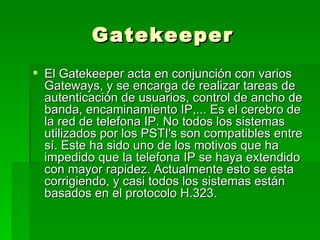 Gatekeeper El Gatekeeper acta en conjunción con varios Gateways, y se encarga de realizar tareas de autenticación de usuarios, control de ancho de banda, encaminamiento IP,... Es el cerebro de la red de telefona IP. No todos los sistemas utilizados por los PSTI's son compatibles entre sí. Este ha sido uno de los motivos que ha impedido que la telefona IP se haya extendido con mayor rapidez. Actualmente esto se esta corrigiendo, y casi todos los sistemas están basados en el protocolo H.323.  