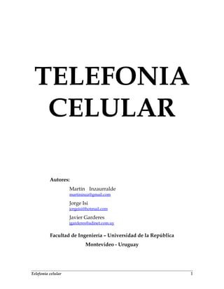 TELEFONIA
CELULAR
Autores:
Martín Inzaurralde
martininza@gmail.com
Jorge Isi
jorgeisi@hotmail.com
Javier Garderes
jgarderes@adinet.com.uy
Facultad de Ingeniería – Universidad de la República
Montevideo - Uruguay
Telefonía celular 1
 