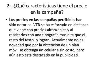 2.- ¿Qué características tiene el precio
           en la campaña?
• Los precios en las campañas percibidas han
  sido notorios. VTR se ha esforzado en destacar
  que viene con precios alcanzables y al
  resaltarlos con una tipografía más alta que el
  resto del texto lo logran. Actualmente no es
  novedad que por la obtención de un plan
  móvil se obtenga un celular a sin costo, pero
  aún esto está destacado en la publicidad.
 