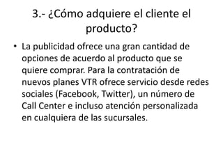 3.- ¿Cómo adquiere el cliente el
              producto?
• La publicidad ofrece una gran cantidad de
  opciones de acuerdo al producto que se
  quiere comprar. Para la contratación de
  nuevos planes VTR ofrece servicio desde redes
  sociales (Facebook, Twitter), un número de
  Call Center e incluso atención personalizada
  en cualquiera de las sucursales.
 