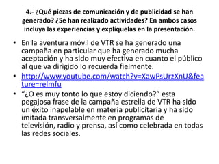 4.- ¿Qué piezas de comunicación y de publicidad se han
  generado? ¿Se han realizado actividades? En ambos casos
   incluya las experiencias y explíquelas en la presentación.
• En la aventura móvil de VTR se ha generado una
  campaña en particular que ha generado mucha
  aceptación y ha sido muy efectiva en cuanto el público
  al que va dirigido lo recuerda fielmente.
• http://www.youtube.com/watch?v=XawPsUrzXnU&fea
  ture=relmfu
• “¿O es muy tonto lo que estoy diciendo?” esta
  pegajosa frase de la campaña estrella de VTR ha sido
  un éxito inapelable en materia publicitaria y ha sido
  imitada transversalmente en programas de
  televisión, radio y prensa, así como celebrada en todas
  las redes sociales.
 