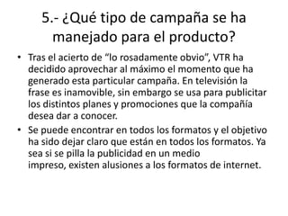 5.- ¿Qué tipo de campaña se ha
       manejado para el producto?
• Tras el acierto de “lo rosadamente obvio”, VTR ha
  decidido aprovechar al máximo el momento que ha
  generado esta particular campaña. En televisión la
  frase es inamovible, sin embargo se usa para publicitar
  los distintos planes y promociones que la compañía
  desea dar a conocer.
• Se puede encontrar en todos los formatos y el objetivo
  ha sido dejar claro que están en todos los formatos. Ya
  sea si se pilla la publicidad en un medio
  impreso, existen alusiones a los formatos de internet.
 