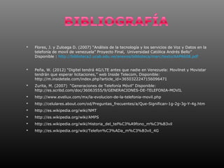    Flores, J. y Zuloaga D. (2007) “Análisis de la tecnología y los servicios de Voz y Datos en la
    telefonía de movil de venezuela” Proyecto Final, Universidad Católica Andrés Bello”
    Disponible : http://biblioteca2.ucab.edu.ve/anexos/biblioteca/marc/texto/AAP6608.pdf


   Peña, W. (2012) “Digitel tendrá 4G/LTE antes que nadie en Venezuela: Movilnet y Movistar
    tendrán que esperar licitaciones,” web Inside Telecom, Disponible:
    http://m.insidetele.com/index.php?article_id=3650322247156096471
   Zurita, M. (2007) “Generaciones de Telefonía Móvil” Disponible:
    http://es.scribd.com/doc/36063555/9/GENERACIONES-DE-TELEFONIA-MOVIL
   http://www.eveliux.com/mx/la-evolucion-de-la-telefonia-movil.php
   http://celulares.about.com/od/Preguntas_frecuentes/a/Que-Significan-1g-2g-3g-Y-4g.htm
   http://es.wikipedia.org/wiki/NMT
   http://es.wikipedia.org/wiki/AMPS
   http://es.wikipedia.org/wiki/Historia_del_tel%C3%A9fono_m%C3%B3vil
   http://es.wikipedia.org/wiki/Telefon%C3%ADa_m%C3%B3vil_4G
 