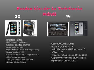 3G                                             4G




•Orientado a Datos.
•UMTS basado en CDMA
•Conexión abierta a internet.             •Desde 2010 hasta 2020
•Apps, redes sociales….                   •100% IP (Voz y data IP).
•Velocidades de hasta 2Mbps (teóricas).   •Velocidad entre 100Mbps hasta 1G.
•Uso de Modems USB.                       •WiMax, LTE.
•En Venezuela aún no se implementa al     •Movistar ya hizo test en 2011 y 2012.
100%. Ya está saturada.                   •Digitel compró banda 1800Mhz para
•3.5G (paso previo a 4G): HSDPA           implementar LTE en 2012.
14Mbps, HSUPA 5Mbps.
 