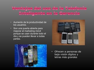 • Aumento de la productividad de
  los usuarios.
• Son una puerta abierta para
  mejorar el marketing móvil
  porque se usan durante todo el
  día y se pueden llevar a todas
  partes.




                                   • Ofrecen a personas de
                                     baja visión dígitos y
                                     letras más grandes
 