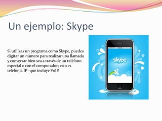 Un ejemplo: Skype

Si utilizas un programa como Skype, puedes
digitar un número para realizar una llamada
y conversar bien sea a través de un teléfono
especial o con el computador; esto es
telefonía IP -que incluye VoIP.
 