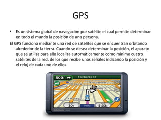 GPS
•   Es un sistema global de navegación por satélite el cual permite determinar
    en todo el mundo la posición de una persona.
El GPS funciona mediante una red de satélites que se encuentran orbitando
    alrededor de la tierra. Cuando se desea determinar la posición, el aparato
    que se utiliza para ello localiza automáticamente como mínimo cuatro
    satélites de la red, de los que recibe unas señales indicando la posición y
    el reloj de cada uno de ellos.
 