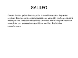 GALILEO
•   En este sistema global de navegación por satélite además de prestar
    servicios de autonomía en radionavegación y ubicación en el espacio, será
    ínter operable con los sistemas GPS y GLONASS. El usuario podrá calcular
    su posición con un receptor que utilizara satélites de distintas
    constelaciones.
 