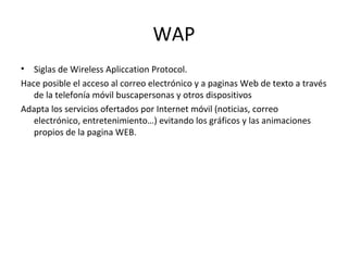 WAP
• Siglas de Wireless Apliccation Protocol.
Hace posible el acceso al correo electrónico y a paginas Web de texto a través
   de la telefonía móvil buscapersonas y otros dispositivos
Adapta los servicios ofertados por Internet móvil (noticias, correo
   electrónico, entretenimiento…) evitando los gráficos y las animaciones
   propios de la pagina WEB.
 