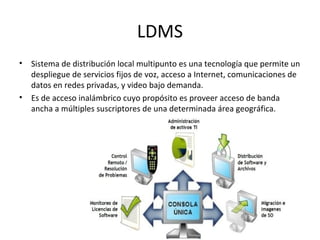 LDMS
• Sistema de distribución local multipunto es una tecnología que permite un
  despliegue de servicios fijos de voz, acceso a Internet, comunicaciones de
  datos en redes privadas, y video bajo demanda.
• Es de acceso inalámbrico cuyo propósito es proveer acceso de banda
  ancha a múltiples suscriptores de una determinada área geográfica.
 